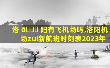 洛 🐛 阳有飞机场吗,洛阳机场zui
新航班时刻表2023年